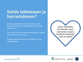 Suhde	
  lai/eeseen	
  ja	
  
harrastukseen?	
  
Kertokaa	
  yksitellen	
  toisillenne,	
  millä	
  sanoilla	
  
kuvailisit	
  suhde*anne	
  mobiililai*eeseen	
  (tablet,	
  
älypuhelin).	
  
	
  
Entä,	
  millä	
  sanoilla	
  kuvaisi*e	
  suhde*anne	
  ryhmää	
  
yhdistävään	
  harrastukseen.	
  
	
  
Hyödyntäkää	
  tarvi*aessa	
  kuvakor*eja,	
  värejä,	
  
adjekCivilistoja.	
  
ystävä,	
  Cetolähde,	
  
korvaamaton	
  apuri,	
  
tuntematon	
  naapuri,	
  
ärsy*ävä	
  temppuilija,	
  
renki	
  vai	
  isäntä?	
  
 