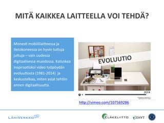 MITÄ	
  KAIKKEA	
  LAITTEELLA	
  VOI	
  TEHDÄ?	
  
EVOLUUTIO	
  
h*p://vimeo.com/107569286	
  	
  	
  
MonesC	
  mobiililai*eessa	
  ja	
  
Cetokoneessa	
  on	
  hyvin	
  tu*uja	
  
ju*uja	
  –	
  vain	
  uudessa	
  
digitaalisessa	
  muodossa.	
  Katsokaa	
  
inspiraaCoksi	
  video	
  työpöydän	
  
evoluuCosta	
  (1981-­‐2014)	
  	
  ja	
  
keskustelkaa,	
  miten	
  asiat	
  tehCin	
  
ennen	
  digitaalisuu*a.	
  	
  
 