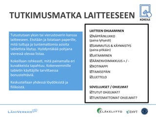 TUTKIMUSMATKA	
  LAITTEESEEN	
  
Tutustutaan	
  yksin	
  tai	
  vierustoverin	
  kanssa	
  
lai*eeseen.	
  Etsitään	
  ja	
  listataan	
  paperille,	
  
mitä	
  tu*uja	
  ja	
  tuntema*omia	
  asioita	
  
tableCsta	
  löytyy.	
  Hyödyntäkää	
  pohjana	
  
vieressä	
  olevaa	
  listaa.	
  
Kokeillaan	
  rohkeasC,	
  mitä	
  painamalla	
  eri	
  
kuvakkeista	
  tapahtuu.	
  Kokeneemmille	
  
tableCn	
  käy*äjille	
  tarvi*aessa	
  
bonustehtäviä.	
  
Keskustellaan	
  yhdessä	
  löydöksistä	
  ja	
  
ﬁiliksistä.	
  	
  
LAITTEEN	
  OHJAAMINEN	
  
þ NÄPPÄINLUKKO	
  	
  
(paina	
  lyhyesC)	
  
þ SAMMUTUS	
  &	
  KÄYNNISTYS	
  	
  
(paina	
  pitkään)	
  
þ LATAAMINEN	
  
þ ÄÄNENVOIMAKKUUS	
  +	
  /	
  -­‐	
  
þ KOTINAPPI	
  
þ TAAKSEPÄIN	
  
þ LUETTELO	
  
	
  
SOVELLUKSET	
  /	
  OHJELMAT	
  
þ TUTUT	
  OHJELMAT?	
  
þ TUNTEMATTOMAT	
  OHJELMAT?	
  
	
  
KOKEILE	
  
 