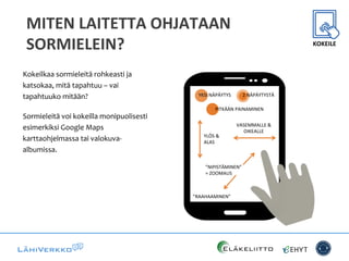 MITEN	
  LAITETTA	
  OHJATAAN	
  
SORMIELEIN?	
  
Kokeilkaa	
  sormieleitä	
  rohkeasti	
  ja	
  
katsokaa,	
  mitä	
  tapahtuu	
  –	
  vai	
  
tapahtuuko	
  mitään?	
  
Sormieleitä	
  voi	
  kokeilla	
  monipuolisesti	
  
esimerkiksi	
  Google	
  Maps	
  
karttaohjelmassa	
  tai	
  valokuva-­‐
albumissa.	
  
YLÖS%&%
ALAS%
VASEMMALLE%&%
OIKEALLE%
”NIPISTÄMINEN”%
=%ZOOMAUS%
YKSI%NÄPÄYTYS% 2%NÄPÄYTYSTÄ%
”RAAHAAMINEN”%
PITKÄÄN%PAINAMINEN%
KOKEILE	
  
 