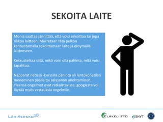SEKOITA	
  LAITE	
  
Monia	
  saa*aa	
  jänni*ää,	
  e*ä	
  voisi	
  sekoi*aa	
  tai	
  jopa	
  
rikkoa	
  lai*een.	
  Murretaan	
  tätä	
  pelkoa	
  
kannustamalla	
  sekoi*amaan	
  laite	
  ja	
  eksymällä	
  
lai*eeseen.	
  	
  
	
  
Keskustelkaa	
  siitä,	
  mikä	
  voisi	
  olla	
  pahinta,	
  mitä	
  voisi	
  
tapahtua.	
  	
  
	
  
Näppärät	
  neCssä	
  -­‐kurssilla	
  pahinta	
  oli	
  lentokoneClan	
  
meneminen	
  päälle	
  tai	
  salasanan	
  unohtaminen.	
  
Yleensä	
  ongelmat	
  ovat	
  ratkaistavissa,	
  googlesta	
  voi	
  
löytää	
  myös	
  vastauksia	
  ongelmiin.	
  
 