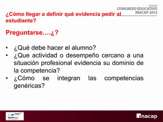 ¿Cómo llegar a definir qué evidencia pedir al
estudiante?

Preguntarse….¿?
• ¿Qué debe hacer el alumno?
• ¿Que actividad o desempeño cercano a una
situación profesional evidencia su dominio de
la competencia?
• ¿Cómo se integran las competencias
genéricas?

 