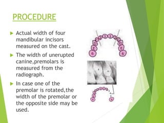 PROCEDURE
 Actual width of four
mandibular incisors
measured on the cast.
 The width of unerupted
canine,premolars is
measured from the
radiograph.
 In case one of the
premolar is rotated,the
width of the premolar on
the opposite side may be
used.
 