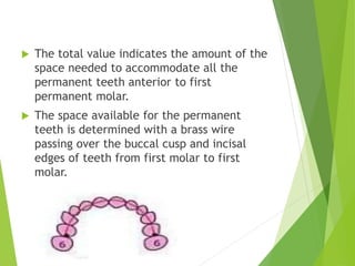  The total value indicates the amount of the
space needed to accommodate all the
permanent teeth anterior to first
permanent molar.
 The space available for the permanent
teeth is determined with a brass wire
passing over the buccal cusp and incisal
edges of teeth from first molar to first
molar.
 