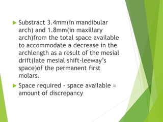  Substract 3.4mm(in mandibular
arch) and 1.8mm(in maxillary
arch)from the total space available
to accommodate a decrease in the
archlength as a result of the mesial
drift(late mesial shift-leeway’s
space)of the permanent first
molars.
 Space required - space available =
amount of discrepancy
 