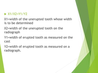  X1/X2=Y1/Y2
X1=width of the unerupted tooth whose width
is to be determined
X2=width of the unerupted tooth on the
radiograph
Y1=width of erupted tooth as measured on the
cast
Y2=width of erupted tooth as measured on a
radiograph.
 