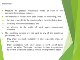 Procedure:
 Measure the greatest mesiodistal widths of each of four
permanent mandibular incisors .
 The mandibular incisors have been chosen for measuring,since
a) they are erupted into the mouth early in the mixed dentition,
b) are easily measured accurately, and
c) are directly in the midst of most space management
problems.
 The maxillary incisors are not used in any of the predictive
procedures, since
i. they show too much variability in size (especially max. lat
incisor), and
ii. their correlations with other groups of teeth are,of lower
predictive value. Therefore, the lower incisors are measured
to predict the size of upper as well as lower posterior teeth.
 