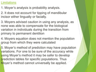 Limitations
1. Moyer’s analysis is probability analysis.
2. It does not account for tipping of mandibular
incisor either lingually or facially.
3. Moyers advised caution in using any analysis, as
none was able to compensate for the biological
variation in individuals during the transition from
primary to permanent dentition
4. Moyers equation does not mention the population
group from which they were calculated
5. Moyer’s method of prediction may have population
variations. For one to be sure of the accuracy while
using Moyer’s method it may be safer to develop
prediction tables for specific populations. Thus
Moyer’s method cannot universally be applied.
 