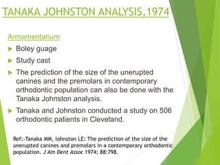 TANAKA JOHNSTON ANALYSIS,1974
Armamentarium
 Boley guage
 Study cast
 The prediction of the size of the unerupted
canines and the premolars in contemporary
orthodontic population can also be done with the
Tanaka Johnston analysis.
 Tanaka and Johnston conducted a study on 506
orthodontic patients in Cleveland.
Ref:-Tanaka MM, lohnston LE: The prediction of the size of the
unerupted canines and premolars in a contemporary orthodontic
population. J Am Dent Assoc 1974; 88:798.
 