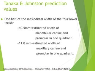 Tanaka & Johnston prediction
values
 One half of the mesiodistal width of the four lower
incisor
+10.5mm=estimated width of
mandibular canine and
premolar in one quadrant.
+11.0 mm=estimated width of
maxillary canine and
premolar in one quadrant.
Contemporary Orthodontics – William Proffit – 5th edition;428-29
 