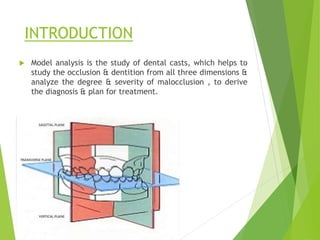 INTRODUCTION
 Model analysis is the study of dental casts, which helps to
study the occlusion & dentition from all three dimensions &
analyze the degree & severity of malocclusion , to derive
the diagnosis & plan for treatment.
 