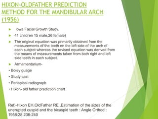 HIXON-OLDFATHER PREDICTION
METHOD FOR THE MANDIBULAR ARCH
(1956)
 Iowa Facial Growth Study.
 41 children 15 male,26 female)
 The original equation was primarily obtained from the
measurements of the teeth on the left side of the arch of
each subject whereas the revised equation was derived from
the means of measurements taken from both right and left
side teeth in each subject.
 Armamentarium-
• Boley guage
• Study cast
• Periapical radiograph
• Hixon- old father prediction chart
Ref:-Hixon EH,OldFather RE ,Estimation of the sizes of the
unerupted cuspid and the bicuspid teeth : Angle Orthod :
1958:28:236-240
 
