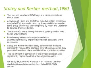 Staley and Kerber method,1980
 This method uses both IOPA X-rays and measurements on
dental casts.
 A revision of Hixon and Oldfather mixed dentition prediction
method (1958) was undertaken by Staley and Kerber on the
same group of subjects used originally by Hixon and Oldfather
to develop their prediction.
 These subjects were among those who participated in Iowa
Facial Growth Study.
 Based on equations and computerised data
analysis,significantly improved prediction equations were
developed.
 Staley and Kerber in a later study conducted at the Iowa,
significantly reduced the standard error of estimate when they
generated a revised Hixon and Oldfather prediction equation.
 The co-efficient of correlation of the revised equation was
significantly higher than that of the original equation.
Ref.-Staley RN, Kerber PE. A revision of the Hixon and Oldfather
mixed-dentition prediction method. Am J Orthod 1980; 78(3):
296-302.
 