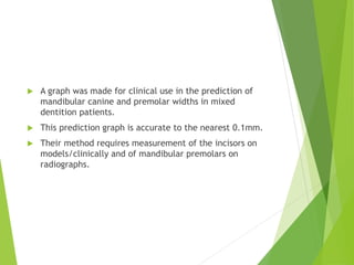  A graph was made for clinical use in the prediction of
mandibular canine and premolar widths in mixed
dentition patients.
 This prediction graph is accurate to the nearest 0.1mm.
 Their method requires measurement of the incisors on
models/clinically and of mandibular premolars on
radiographs.
 