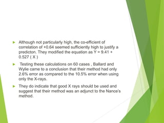  Although not particularly high, the co-efficient of
correlation of +0.64 seemed sufficiently high to justify a
predicton. They modified the equation as Y = 9.41 +
0.527 ( X )
 Testing these calculations on 60 cases , Ballard and
Wylie came to a conclusion that their method had only
2.6% error as compared to the 10.5% error when using
only the X-rays.
 They do indicate that good X rays should be used and
suggest that their method was an adjunct to the Nance’s
method.
 