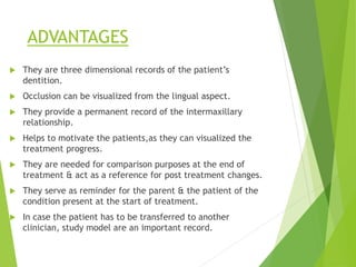 ADVANTAGES
 They are three dimensional records of the patient’s
dentition.
 Occlusion can be visualized from the lingual aspect.
 They provide a permanent record of the intermaxillary
relationship.
 Helps to motivate the patients,as they can visualized the
treatment progress.
 They are needed for comparison purposes at the end of
treatment & act as a reference for post treatment changes.
 They serve as reminder for the parent & the patient of the
condition present at the start of treatment.
 In case the patient has to be transferred to another
clinician, study model are an important record.
 