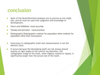  None of the Mixed Dentition Analyses are as precise as one might
like, and all must be used with judgment and knowledge of
development.
 Hixon and Oldfather: most accurate
 Tanaka and johnston : most practical
 Radiographic Radiographic method: for population other method: for
population other than Caucasians
 Inaccuracy in radiographic tooth size measurements is not the
dentist's fault.
 It occurs because the developing teeth are not always placed
exactly at right angles to the central ray;therefore, the
radiographic image of the tooth, when slightly rotated or tipped, is
significantly larger than the actual size of the tooth.
conclusion
 