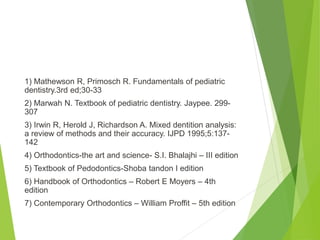 1) Mathewson R, Primosch R. Fundamentals of pediatric
dentistry.3rd ed;30-33
2) Marwah N. Textbook of pediatric dentistry. Jaypee. 299-
307
3) Irwin R, Herold J, Richardson A. Mixed dentition analysis:
a review of methods and their accuracy. IJPD 1995;5:137-
142
4) Orthodontics-the art and science- S.I. Bhalajhi – III edition
5) Textbook of Pedodontics-Shoba tandon I edition
6) Handbook of Orthodontics – Robert E Moyers – 4th
edition
7) Contemporary Orthodontics – William Proffit – 5th edition
 