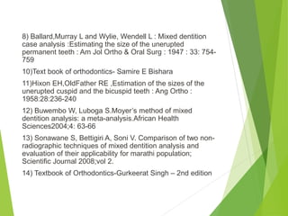 8) Ballard,Murray L and Wylie, Wendell L : Mixed dentition
case analysis :Estimating the size of the unerupted
permanent teeth : Am Jol Ortho & Oral Surg : 1947 : 33: 754-
759
10)Text book of orthodontics- Samire E Bishara
11)Hixon EH,OldFather RE ,Estimation of the sizes of the
unerupted cuspid and the bicuspid teeth : Ang Ortho :
1958:28:236-240
12) Buwembo W, Luboga S.Moyer’s method of mixed
dentition analysis: a meta-analysis.African Health
Sciences2004;4: 63-66
13) Sonawane S, Bettigiri A, Soni V. Comparison of two non-
radiographic techniques of mixed dentition analysis and
evaluation of their applicability for marathi population;
Scientific Journal 2008;vol 2.
14) Textbook of Orthodontics-Gurkeerat Singh – 2nd edition
 