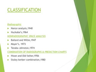 CLASSIFICATION
Radiographic
 Nance analysis,1940
 Huckaba’s,1964
NONRADIOGRAPHIC SPACE ANALYSIS
 Ballard and Willie,1947
 Moyer’s, 1973
 Tanaka Johnston,1974
COMBINATION OF RADIOGRAPHS & PREDICTION CHARTS
 Hixon and Old father,1956
 Staley kerber-combination,1980
 