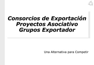 Consorcios de Exportación
  Proyectos Asociativo
   Grupos Exportador



           Una Alternativa para Competir
 