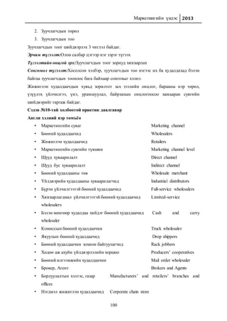 Маркетингийн үндэс 2013
100
2. Зуучлагчдын төрөл
3. Зуучлагчдын тоо
Зуучлагчдын тоог шийдвэрлэх 3 чиглэл байдаг.
Эрчим түгээлт:Олон салбар цэгээр нэг зэрэг түгээх
Түгээлтийн онцгой эрх:Зуучлагчдын тоог зориуд хязгаарлах
Сонгомол түгээлт:Хосолсон хэлбэр, зуучлагчдын тоо нэгээс их ба худалдахад бэлэн
байгаа зуучлагчдын тооноос бага байхаар сонгохыг хэлнэ.
Жижиглэн худалдаачдын хувьд зорилтот зах зээлийн онцлог, барааны нэр төрөл,
үзүүлэх үйлчилгээ, үнэ, урамшуулал, байршлын онцлогоосоо хамааран сувгийн
шийдвэрийг гаргаж байдаг.
Сэдэв №10-тай холбоотой практик даалгавар
Англи хэлний нэр томъёо
• Маркетингийн суваг Marketing channel
• Бөөний худалдаачид Wholesalers
• Жижиглэн худалдаачид Retailers
• Маркетингийн сувгийн түвшин Marketing channel level
• Шууд хуваарилалт Direct channel
• Шууд бус хуваарилалт Indirect channel
• Бөөний худалдааны төв Wholesale merchant
• Үйлдвэрийн худалдааны хуваарилагчид Industrial distributors
• Бүрэн үйлчилгээтэй бөөний худалдаачид Full-service wholesalers
• Хязгаарлагдмал үйлчилгээтэй бөөний худалдаачид Limited-service
wholesalers
• Бэлэн мөнгөөр худалдаа хийдэг бөөний худалдаачид Cash and carry
wholesaler
• Комиссын бөөний худалдаачин Truck wholesaler
• Явуулын бөөний худалдаачид Drop shippers
• Бөөний худалдаачин зохион байгуулагчид Rack jobbers
• Хөдөө аж ахуйн үйлдвэрлэлийн хоршоо Producers’ cooperatives
• Бөөний илгээмжийн худалдаачин Mail order wholesaler
• Брокер, Агент Brokers and Agents
• Борлуулалтын хэлтэс, газар Manufacturers’ and retailers’ branches and
offices
• Нэгдмэл жижиглэн худалдаачид Corporate chain store
 