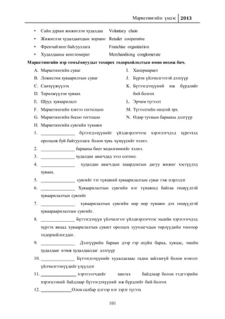 Маркетингийн үндэс 2013
101
• Сайн дурын жижиглэн худалдаа Voluntary chain
• Жижиглэн худалдаачдын хоршоо Retailer cooperative
• Френчайзинг байгууллага Franchise organization
• Худалдааны конгломерат Merchandising conglomerate
Маркетингийн нэр томъёонуудыг тохирох тодорхойлолтын өмнө нөхөж бич.
A. Маркетингийн суваг
B. Ложистик хуваарилтын суваг
C. Санхүүжүүлэх
D. Төрөлжүүлэн хуваах
E. Шууд хуваарилалт
F. Маркетингийн хэвтээ тогтолцоо
G. Маркетингийн босоо тогтоцоо
H. Маркетингийн сувгийн түвшин
I. Хапермаркет
J. Бүрэн үйлчилгээтэй дэлгүүр
K. Бүтээгдэхүүний иж бүрдлийг
бий болгох
L. Эрчим түгээлт
M. Түгээлтийн онцгой эрх
N. Өдөр тутмын барааны дэлгүүр
1. _______________ бүтээгдэхүүнийг үйлдвэрлэгчээс хэрэглэгчдэд хүргэхэд
оролцож буй байгууллага болон хувь хүмүүсийг хэлнэ.
2. _______________ барааны биет хөдөлгөөнийг хэлнэ.
3. _______________ худалдан авагчдад зээл олгоно.
4. _______________ худалдан авагчдын шаардлагын дагуу жижиг хэсгүүдэд
хуваах.
5. _______________ сувгийг тэг түвшний хуваарилалтын суваг гэж нэрлэдэг
6. _______________ Хуваарилалтын сувгийн нэг түвшинд байгаа гишүүдтэй
хуваарилалтын сувгийг
7. _______________ хуваарилалтын сувгийн өөр өөр түвшин дэх гишүүдтэй
хуваараарилалтын сувгийг.
8. _______________ Бүтээгдэхүүн үйлчилгээг үйлдвэрлэгчээс эцсийн хэрэглэгчдэд
хүргэх явцад хуваарилалтын сувагт оролцох зуучлагчдын төрлүүдийн тоогоор
тодорхойлогддог.
9. _______________ Дэлгүүрийн бараан дээр гэр ахуйн бараа, хувцас, эмийн
худалдааг нэмж худалдаалдаг дэлгүүр
10. _______________ Бүтээгдэхүүнийг худалдахаас гадна зайлшгүй болон нэмэлт
үйлчилгээнүүдийг үзүүлдэг
11. хэрэглэгчдийг хангах байдлаар болон тэдгээрийн
хэрэгцээний байдлаар бүтээгдэхүүний иж бүрдлийг бий болгох
12. Олон салбар цэгээр нэг зэрэг түгээх
 