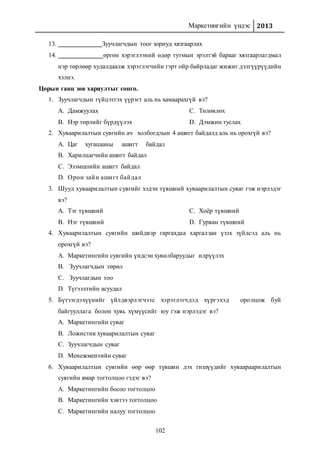 Маркетингийн үндэс 2013
102
13. Зуучлагчдын тоог зориуд хязгаарлах
14. өргөн хэрэглээний өдөр тутмын эрэлтэй барааг хязгаарлагдмал
нэр төрлөөр худалдаалж хэрэглэгчийн гэрт ойр байрладаг жижиг дэлгүүрүүдийн
хэлнэ.
Цорын ганц зөв хариултыг сонго.
1. Зуучлагчдын гүйцэтгэх үүрэгт аль нь хамаарахгүй вэ?
A. Дамжуулах
B. Нэр төрлийг бүрдүүлэх
C. Төлөвлөх
D. Дэмжин туслах
2. Хуваарилалтын сувгийн ач холбогдлын 4 ашигт байдалд аль нь орохгүй вэ?
A. Цаг хугацааны ашигт байдал
B. Харилцагчийн ашигт байдал
C. Эзэмшлийн ашигт байдал
D. Орон зайн ашигт байдал
3. Шууд хуваарилалтын сувгийг хэдэн түвшний хуваарилалтын суваг гэж нэрлэдэг
вэ?
A. Тэг түвшний
B. Нэг түвшний
C. Хоёр түвшний
D. Гурван түвшний
4. Хуваарилалтын сувгийн шийдвэр гаргахдаа харгалзан үзэх зүйлсэд аль нь
орохгүй вэ?
A. Маркетингийн сувгийн үндсэн хувилбаруудыг илрүүлэх
B. Зуучлагчдын төрөл
C. Зуучлагдын тоо
D. Түгээлтийн асуудал
5. Бүтээгдэхүүнийг үйлдвэрлэгчээс хэрэглэгчдэд хүргэхэд оролцож буй
байгууллага болон хувь хүмүүсийг юу гэж нэрлэдэг вэ?
A. Маркетингийн суваг
B. Ложистик хуваарилалтын суваг
C. Зуучлагчдын суваг
D. Менежментийн суваг
6. Хуваарилалтын сувгийн өөр өөр түвшин дэх гишүүдийг хуваараарилалтын
сувгийн ямар тогтолцоо гэдэг вэ?
A. Маркетингийн босоо тогтолцоо
B. Маркетингийн хэвтээ тогтолцоо
C. Маркетингийн налуу тогтолцоо
 