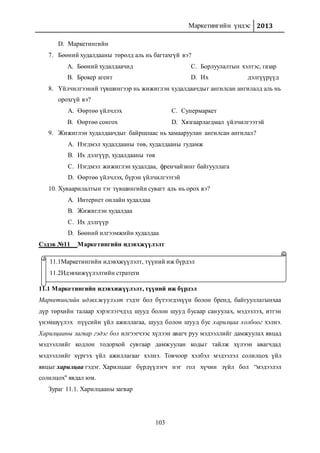 Маркетингийн үндэс 2013
103
D. Маркетингийн
7. Бөөний худалдааны төрөлд аль нь багтахгүй вэ?
A. Бөөний худалдаачид
B. Брокер агент
C. Борлуулалтын хэлтэс, газар
D. Их дэлгүүрүүд
8. Үйлчилгээний түвшингээр нь жижиглэн худалдаачдыг ангилсан ангилалд аль нь
орохгүй вэ?
A. Өөртөө үйлчлэх
B. Өөртөө сонгох
C. Супермаркет
D. Хязгаарлагдмал үйлчилгээтэй
9. Жижиглэн худалдаачдыг байршлаас нь хамааруулан ангилсан ангилал?
A. Нэгдмэл худалдааны төв, худалдааны гудамж
B. Их дэлгүүр, худалдааны төв
C. Нэгдмэл жижиглэн худалдаа, френчайзинг байгууллага
D. Өөртөө үйлчлэх, бүрэн үйлчилгээтэй
10. Хуваарилалтын тэг түвшингийн сувагт аль нь орох вэ?
A. Интернет онлайн худалдаа
B. Жижиглэн худалдаа
C. Их дэлгүүр
D. Бөөний илгээмжийн худалдаа
Сэдэв №11 Маркетингийн идэвхжүүлэлт
11.1 Маркетингийн идэвхижүүлэлт, түүний иж бүрдэл
Маркетингийн идэвхжүүлэлт гэдэг бол бүтээгдэхүүн болон бренд, байгууллагынхаа
дүр төрхийн талаар хэрэглэгчдэд шууд болон шууд бусаар сануулах, мэдээлэх, итгэн
үнэмшүүлэх пүүсийн үйл ажиллагаа, шууд болон шууд бус харилцаа холбоог хэлнэ.
Харилцааны загвар гэдэг бол илгээгчээс хүлээн авагч руу мэдээллийг дамжуулах явцад
мэдээллийг кодлон тодорхой сувгаар дамжуулан кодыг тайлж хүлээн авагчдад
мэдээллийг хүргэх үйл ажиллагааг хэлнэ. Товчоор хэлбэл мэдээлэл солилцох үйл
явцыг харилцаа гэдэг. Харилцааг бүрдүүлэгч нэг гол хүчин зүйл бол “мэдээлэл
солилцох" явдал юм.
Зураг 11.1. Харилцааны загвар
11.1Маркетингийн идэвхжүүлэлт, түүний иж бүрдэл
11.2Идэвхижүүлэлтийн стратеги
 