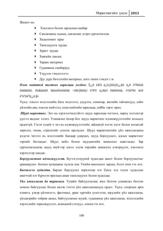 Маркетингийн үндэс 2013
106
Жишээ нь:
 Хэвлэмэл болон зарлалын самбар
 Савлагааны гаднах, савлагаан дээрх сурталчилгаа
 Хөдөлгөөнт зураг
 Танилцуулга хуудас
 Зурагт хуудас
 Хаягийн лавлах
 Тараах материал
 Гудамжны самбарууд
 Үзүүлэн тэмдэглэгээ
 Дуу дүрс бичлэгийн материал, лого таних тэмдэг г.м
Олон нийттэй тогтоох харилцаа холбоо: Ï¿¿ñ áîëîí á¿òýýãäýõ¿¿íèé ä¿ð òºðõèéã
õàäãàëàõ, õàìãààëàõ ñàéæðóóëàõàä ÷èãëýãäñýí òºðºë á¿ðèéí õàðèëöàà, òºëáºðò áóñ
õºòºëáºð¿¿ä þì.
Үүнд: хэвлэл мэдээллийн багц мэдээлэл, ухуулга, семинар, жилийн тайлангууд, сайн
үйлсийн аян, хэвлэн нийтлэл, олон нийтийн харилцаа, лобби зэрэг орно.
Шууд маркетинг. Энэ нь хэрэглэгчидтэйгээ шууд харилцаа тогтоох, хариу хэлэлцээр
үүсгэх явдлыг хэлнэ. Уламжлал ёсоор бол шууд маркетинг идэвхжүүлэлтийн хольцод
ордоггүй. Гэсэн хэдий ч энэ нь идэвхжүүлэлтийн зайлшгүй нэгэн хэсэг болон ялгаатай
зорилго, төсөв, стратегийг сонгон оролцдог. Шууд маркетингийн үйл ажиллагааны
үндсэн чиглэл нь мэдээллийн баазаар удирдах, шууд борлуулалт, алсын маркетинг
зэргийг багтаадаг. Шууд мейл болон шуудангийн захиалгыг ашигладаг. Зар
сурталчилгаагаа шууд mail-ээр эсвэл элдэв төрлийн захиалгат нэвтрүүлэг, хэвлэмэл
хэрэгслээр цацдаг.
Борлуулалтын идэвхжүүлэлт. Бүтээгдэхүүний худалдан авалт болон борлуулалтыг
урамшуулах богино хугацааны түлхэц юм. Үнийн хөнгөлөлт зарлах, бэлэг өгөх гэх мэт.
Биечилсэн худалдаа. Барааг борлуулах зорилгоор нэг буюу хэд хэдэн худалдан
авагчтай нэг бүрчлэн ярилцах аман танилцуулга болон худалдаа.
Үйл ажиллагаа ба туршлага. Тухайн байгууллагаас жил болгон уламжлал болгон
зохион байгуулдаг болон ивээн тэтгэх үйл ажиллагаанууд ордог. Үүнд: спортын арга
хэмжээ, үзвэр үйлчилгээ, фестивал, уран зургийн үзэсгэлэн, шүүхийн үйл ажиллагаа,
үйлдвэрийн тойрон аялал, байгууллагын музей, гудамжны үйл ажиллагаа, мэдээллийн
хэрэгслийн төрөлжүүлэлт, компаний сэтгүүл, сонин гэх мэт.
 