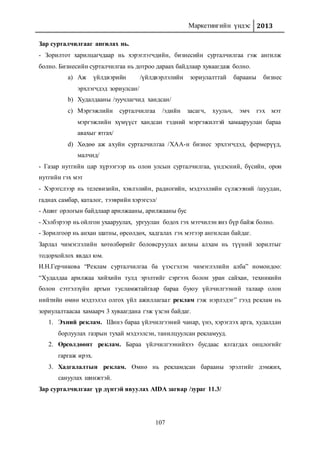 Маркетингийн үндэс 2013
107
Зар сурталчилгааг ангилах нь.
- Зорилтот харилцагчдаар нь хэрэглэгчдийн, бизнесийн сурталчилгаа гэж ангилж
болно. Бизнесийн сурталчилгаа нь дотроо дараах байдлаар хуваагдаж болно.
a) Аж үйлдвэрийн /үйлдвэрлэлийн зориулалттай барааны бизнес
эрхлэгчдэд зориулсан/
b) Худалдааны /зуучлагчид хандсан/
c) Мэргэжлийн сурталчилгаа /эдийн засагч, хуульч, эмч гэх мэт
мэргэжлийн хүмүүст хандсан тэдний мэргэжилтэй хамааруулан бараа
авахыг ятгах/
d) Хөдөө аж ахуйн сурталчилгаа /ХАА-н бизнес эрхлэгчдэд, фермерүүд,
малчид/
- Газар нутгийн цар хүрээгээр нь олон улсын сурталчилгаа, үндэсний, бүсийн, орон
нутгийн гэх мэт
- Хэрэгслээр нь телевизийн, хэвлэлийн, радиогийн, мэдээллийн сүлжээний /шуудан,
гаднах самбар, каталог, тээврийн хэрэгсэл/
- Ашиг орлогын байдлаар арилжааны, арилжааны бус
- Хэлбэрээр нь ойлгон ухааруулах, ургуулан бодох гэх мэтчилэн янз бүр байж болно.
- Зорилгоор нь анхан шатны, өрсөлдөх, хадгалах гэх мэтээр ангилсан байдаг.
Зарлал чимэглэлийн хөтөлбөрийг боловсруулах анхны алхам нь түүний зорилтыг
тодорхойлох явдал юм.
И.Н.Герчикова “Реклам сурталчилгаа ба үзэсгэлэн чимэглэлийн алба” номондоо:
“Худалдаа арилжаа хийхийн тулд эрэлтийг сэргээх болон уран сайхан, техникийн
болон сэтгэлзүйн аргын тусламжтайгаар бараа буюу үйлчилгээний талаар олон
нийтийн өмнө мэдээлэл олгох үйл ажиллагааг реклам гэж нэрлэдэг” гээд реклам нь
зориулалтаасаа хамаарч 3 хуваагдана гэж үзсэн байдаг.
1. Эхний реклам. Шинэ бараа үйлчилгээний чанар, үнэ, хэрэглэх арга, худалдан
борлуулах газрын тухай мэдээлсэн, танилцуулсан рекламууд.
2. Өрсөлдөөнт реклам. Бараа үйлчилгээнийхээ бусдаас ялгагдах онцлогийг
гаргаж ирэх.
3. Хадгалалтын реклам. Өмнө нь рекламдсан барааны эрэлтийг дэмжих,
сануулах шинжтэй.
Зар сурталчилгааг үр дүнтэй явуулах AIDA загвар /зураг 11.3/
 