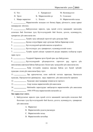 Маркетингийн үндэс 2013
11
G. Үнэ
H. Эрэлт
I. Макро маркетинг
J. Хуваарилалт
K. Маркетингийн үе
L. Хэлцэл
M. Идэвхжүүлэлт
N. Солилцоо
O. Маркетингийн хольц
1. Маркетингийн хольцын нэг бөгөөд бараа, үйлчилгээ, санаа гурвыг
хамааруулан ойлгоно.
2. Байгууллагын зорилго, хувь хүний сэтгэл ханамжийг хангахуйц
солилцоо бий болгохын тулд бүтээгдэхүүнийг бий болгох, үнэлэх, идэвхжүүлэх,
хуваарилах үйл ажиллагаа юм.
3. Тухайн хүнд зайлшгүй хэрэгтэй зүйл дутагдаж байх
4. Бусдад илүүц барааг өөрт дутагдаж байгаа бараагаар солих
5. Бүтээгдэхүүний өртгийн мөнгөн илэрхийлэл
6. Бүтээгдэхүүн, үнэ, хуваарилалт, идэвхжүүлэлтийг хэлнэ.
7. Тухайн хүний соёлын түвшинтэй уялдан өвөрмөц хэлбэрээр илрэн
гарах хүсэл
8. Тодорхой барааны эрэлт бүхий хувь хүн байгууллага
9. Бүтээгдэхүүнийг үйлдвэрлэгчээс хэрэглэгч рүү хүргэх үйл
ажиллагаанд оролцож байгаа байгууллага болон хувь хүмүүсийн үйл ажиллагаа юм.
10. Хоёр этгээдийн хооронд явагдаж байгаа үнэ бүхий зүйлийг
худалдаж солих үйл ажиллагаа буюу гэрээ
11. Зар сурталчилгаа, олон нийттэй тогтоох харилцаа, биечилсэн
худалдаа, борлуулалтын урамшуулал, шууд маркетинг, үйл ажиллагаа ба туршлага
12. Худалдан авах чадвараар хэмжигдсэн хэрэгцээ
13. Атар талхны маркетингийн үйл ажиллагаа
14. Нийгмийн зорилтуудыг шийдвэрлэх маркетингийн үйл ажиллагаа
15. 1950-1970 оны маркетингийн хөгжлийн үе
Зөв хариултыг сонго.
1. Байгууллагын зорилго хувь хүний сэтгэл ханамжийг хангахуйц солилцоо бий
болгохын тулд бүтээгдэхүүнийг бий болгох, үнэлэх, идэвхжүүлэх, хуваарилах
үйл ажиллагаа
A. Маркетинг
B. Маркетингийн үндсэн ухагдахуун
C. Маркетингийн хольц
D. Маркетингийн хөтөлбөр
 