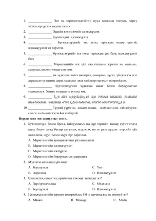 1. _______________ Энэ нь хэрэглэгчидтэйгээ шууд харилцаа тогтоох, хариу
хэлэлцээр үүсгэх явдлыг хэлнэ.
2. _______________ Эцсийн хэрэглэгчийг идэвхжүүлэх
3. _______________ Зуучлагчдыг идэвхжүүлэх
4. _______________ Бүтээгдэхүүнийг зах зээлд гаргахдаа өндөр үнэтэй,
идэвхжүүлэлт их хэрэглэх
5. _______________ бүтээгдэхүүнийг зах зээлд гаргахдаа үнэ бага, идэвхжүүлэлт
бага
6. _______________ Маркетингийн нэг үйл ажиллагааны зорилго нь мэдээлэх,
сануулах, итгэн үнэмшүүлэх юм.
7. _______________ нь худалдан авагч анхаарал, сонирхол, хүсэл, үйлдэл гэх мэт
дараалсан үе шатны дараа худалдан авах шийдвэр гаргахыг илэрхийлдэг.
8. _______________ Бүтээгдэхүүний худалдан авалт болон борлуулалтыг
урамшуулах богино хугацааны түлхэц юм.
9. _______________ Ï¿¿ñ áîëîí á¿òýýãäýõ¿¿íèé ä¿ð òºðõèéã õàäãàëàõ, õàìãààëàõ
ñàéæðóóëàõàä ÷èãëýãäñýí òºðºë á¿ðèéí õàðèëöàà, òºëáºðò áóñ õºòºëáºð¿¿ä þì.
10. _______________ Түүний үүрэг нь хяналт тавих, мэдээлэл өгөх, сэдэлжүүлэх,
сэтгэл хөдлөлийн гэсэн 4-н хэлбэртэй.
Цорын ганц зөв хариултыг сонго.
1. Бүтээгдэхүүн болон бренд, байгууллагынхаа дүр төрхийн талаар хэрэглэгчдэд
шууд болон шууд бусаар сануулах, мэдээлэх, итгэн үнэмшүүлэх пүүсийн үйл
ажиллагаа, шууд болон шууд бус харилцаа.
A. Маркетингийн хуваарилалтын үйл ажиллагаа
B. Маркетингийн идэвхжүүлэлт
C. Маркетингийн иж бүрдэл
D. Маркетингийн борлуулалтын удирдлага
2. Мэдээлэл солилцох үйл явц?
A. Борлуулалт
B. Харилцаа
C. Үнэ
D. Идэвхжүүлэлт
3. Синтантик, семантик, прагматик гэж юуг ангилдаг вэ?
A. Зар сурталчилгаа
B. Борлуулалт
C. Мэдээлэл
D. Идэвхжүүлэлт
4. Идэвхжүүлэлтийн зорилго тодорхойлох 5М-н зарчимд аль нь орохгүй вэ?
A. Mission B. Message C. Media
 