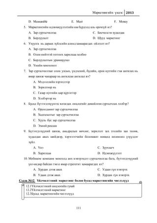 Маркетингийн үндэс 2013
111
D. Measurable E. Meet F. Money
5. Маркетингийн идэвхжүүлэлтийн иж бүрдэлд аль орохгүй вэ?
A. Зар сурталчилгаа
B. Борлуулалт
C. Биечилсэн худалдаа
D. Шууд маркетинг
6. Ухуулга нь дараах зүйлсийн алинд хамаарагдах ойлголт вэ?
A. Зар сурталчилгаа
B. Олон нийттэй тогтоох харилцаа холбоо
C. Борлуулалтын урамшуулал
D. Үнийн хөнгөлөлт
7. Зар сурталчилгааг олон улсын, үндэсний, бүсийн, орон нутгийн гэж ангилах нь
ямар шинж чанараар нь ангилсан ангилал вэ?
A. Мэдээллийн хэрэгслээр
B. Зорилгоор нь
C. Газар нутгийн цар хүрээгээр
D. Хэлбэрээр нь
8. Бусад бүтээгдэхүүнээс ялгагдах онцлогийг дөвийлгөн сурталчлах хэлбэр?
A. Өрсөлдөөнт зар сурталчилгаа
B. Хадгалалтыг зар сурталчилгаа
C. Хууль бус зар сурталчилгаа
D. Эхний реклам
9. Бүтээгдэхүүний шинж, амьдралын мөчлөг, зорилтот зах зээлийн зан төлөв,
худалдан авах шийдвэр, хэрэглэгчийн боломжит нөөцөд нөлөөлөл үзүүлдэг
зүйл.
A. Үнэ
B. Харилцаа
C. Зуучлагч
D. Идэвхжүүлэлт
10. Мобиком компани монголд анх нэвтрэхдээ сурталчилгаа бага, бүтээгдэхүүний
үнэ өндөр байсан гэвэл ямар стратегит хамаарагдах вэ?
A. Хурдан дээж авах
B. Удаан дээж авах
C. Удаан гүн нэвтрэх
D. Хурдан гүн нэвтрэх
Сэдэв №12 Үйлчилгээний маркетинг болон бусад маркетингийн чиглэлүүд
12.1Үйлчилгээний онцлогийн тухай
12.2Үйлчилгээний маркетинг
12.3Бусад маркетингийн чиглэлүүд
 