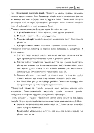 Маркетингийн үндэс 2013
112
12.1 Үйлчилгээний онцлогийн тухай. Үйлчилгээ нь барааны худалдааг дагалдсан,
хөлслөн түрээслэх, даатгах болон банк санхүүгийн үйлчилгээ гэх мэтчилэн хөгжиж энэ
нь яваандаа бие даан салбарлан хөгжихөд хүргэсэн байна. Үйлчилгээний тоонд аж
үйлдвэрлэл, хөдөө аж ахуйн бүтээгдэхүүний үйлдвэрлэл, ашигт малтмалыг олборлох
зэрэгтэй холбоогүй бүх зүйлийг хамааруулж болно.
Үндэсний тооцооны системд үйлчилгээг дараах байдлаар 4 ангилдаг.
1. Хэрэглээний үйлчилгээ. /аялал жуулчлал, зочид буудлын үйлчилгээ/
2. Нийгмийн үйлчилгээ. /боловсрол, эрүүл мэнд/
3. Үйлдвэрлэлийн үйлчилгээ. /инжиниринг, зөвлөгөө өгөх, санхүү болон зээлийн
үйлчилгээ/
4. Хуваарилалтын үйлчилгээ. /худалдааны, тээврийн, хөлслөх үйлчилгээ/
Үйлчилгээг борлуулах хэлбэрээр нь хэрэглээ болон байршлаас нь хамааруулан 4
бүлэгт хуваадаг.
1. Хэрэгцээт газарт нь очиж үйлчлэх. Банк болон даатгалын үйлчилгээ гэх мэт
түнш хэрэглэгчдийнхээ байгаа газар нутагт нь үйлчилгээ үзүүлэх.
2. Хэрэглэгчдийг ирүүлж үйлчлэх. Гадаадын сургуулиудад суралцах, эмнэлгээр нь
үйлчлүүлэх, гадаадын усан боомт, нисэх онгоцыг засах, гадаадад амарч аялах,
ажил хэргийн уулзалт зохиох гэх мэт нь нөгөө орныхоо хувьд хэрэглэгчдийг
өөрийн орондоо ирүүлж үйлчилгээг үзүүлж байгаа явдал юм.
3. Гадаадын үйлчилгээ үзүүлэгчдийг эх орондоо урих. Их дээд сургуулийн
эрдэмтэд урилгаар лекц унших, театр урлагийн тоглолтоор хүмүүс ирэх.
4. Нэг улсаас нөгөө улс руу шилждэггүй үйлчилгээ. Жишээлбэл гадаад руу ачаа
тээвэрлэхийн тулд өөрсдийн тээврийн хэрэгслийг олгох.
Үйлчилгээний төрлүүд нь тээврийн, холбооны, аялал жуулчлал, зөвлөгөө өгөх,
инжиниринг, барилга-инженерийн, мэдээллийн, хуулийн, даатгалын, зуучийн,
санхүүгийн, боловсролын, эрүүл мэндийн үйлчилгээ зэргүүд орно.
Дээрх ангиллыг 13 төрлийн үйлчилгээний салбар хэмээн нэрлэх нь бий.Дараах
төрлийн үйлчилгээнүүд дэлхийн зах зээл дээр илүү хурдан хөгжиж өсөлт ихтэй байна.
 Жуулчлал бол үйлчилгээний №1 бүтээгдэхүүн юм. Хятадад хамгийн их хөгжиж
байгаа салбар гэж хэлж болно.
 Боловсрол бол үйлдвэрлэлийг хөгжүүлэх улс орноо өөд нь татах хамгийн гол
үйлчилгээний нэг юм.
 