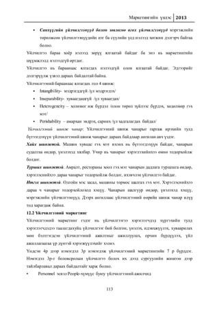 Маркетингийн үндэс 2013
113
 Санхүүгийн үйлчилгээнүүд болон зөвлөгөө өгөх үйлчилгээнүүд мэргэжлийн
төрөлжсөн үйлчилгээнүүдийн нэг ба сүүлийн үед нэлээд хөгжин дэлгэрч байгаа
болно.
Үйлчилгээ бараа хоёр нэлээд зөрүү ялгаатай байдаг ба энэ нь маркетингийн
шүүмжлэлд нэлээдгүй өртдөг.
Үйлчилгээ нь бараанаас ялгагдах нэлээдгүй олон ялгаатай байдаг. Эдгээрийг
дэлгэрүүлж үзвэл дараах байдалтай байна.
Үйлчилгээний бараанаас ялгагдах гол 4 шинж:
 Intangibility- мэдрэгддгүй /үл мэдрэгдэх/
 Inseparability- хуваагдашгүй /үл хуваагдах/
 Heterogeneity – холимог иж бүрдэл /олон төрөл зүйлээс бүрдэх, хөдөлмөр гэх
мэт/
 Perishability – амархан эвдрэх, сарних /үл хадгалагдах байдал/
Үйлчилгээний шинж чанар: Үйлчилгээний шинж чанарыг гаргаж ирэхийн тулд
бүтээгдэхүүн үйлчилгээний шинж чанарыг дараах байдлаар ангилан авч үздэг.
Хайх шинжтэй. Машин хувцас гэх мэт ихэнх нь бүтээгдэхүүн байдаг, чанарын
судалгаа өндөр, үнэлэхэд хялбар. Учир нь чанарыг хэрэглэхийнхээ өмнө тодорхойлж
болдог.
Турших шинжтэй. Амралт, рестораны хоол гэх мэт чанарын дадлага туршлага өндөр,
хэрэглэснийхээ дараа чанарыг тодорхойлж болдог, ихэвчлэн үйлчилгээ байдаг.
Итгэх шинжтэй. Олгойн мэс засал, машины тормос шалгах гэх мэт. Хэрэглэснийхээ
дараа ч чанарыг тодорхойлоход хэцүү. Чанарын шалгуур өндөр, үнэлэхэд хэцүү,
мэргэжлийн үйлчилгээнүүд. Дээрх ангиллаас үйлчилгээний өөрийн шинж чанар илүү
тод харагдаж байна.
12.2 Үйлчилгээний маркетинг
Үйлчилгээний маркетинг гэдэг нь үйлчилгээгээ хэрэглэгчдэд хүргэхийн тулд
хэрэглэгчдэдээ таалагдахуйц үйлчилгээг бий болгон, үнэлэх, идэвхжүүлэх, хуваарилах
мөн бэлтгэгдсэн үйлчилгээний ажилтныг ажиллуулах, орчин бүрдүүлэх, үйл
ажиллагаагаа үр дүнтэй хэрэгжүүлэхийг хэлнэ.
Үндсэн 4р дээр нэмэгдэл 3р нэмэгдэж үйлчилгээний маркетингийн 7 р бүрддэг.
Нэмэгдэл 3р-г боловсролын үйлчилгээ болох их дээд сургуулийн жишээн дээр
тайлбарлавал дараах байдалтайг харж болно.
• Personnel эсвэл People-хүмүүс буюу үйлчилгээний ажилчид
 