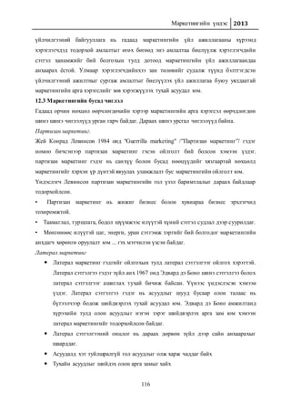 Маркетингийн үндэс 2013
116
үйлчилгээний байгууллага нь гадаад маркетингийн үйл ажиллагааны хүрээнд
хэрэглэгчдэд тодорхой амлалтыг өгөх бөгөөд энэ амлалтаа биелүүлж хэрэглэгчдийн
сэтгэл ханамжийг бий болгохын тулд дотоод маркетингийн үйл ажиллагаандаа
анхаарах ёстой. Улмаар хэрэглэгчдийнхээ зан төлөвийг судалж түүнд бэлтгэгдсэн
үйлчилгээний ажилтныг сургаж амлалтыг биелүүлэх үйл ажиллагаа буюу уялдаатай
маркетингийн арга хэрэгслийг зөв хэрэгжүүлэх тухай асуудал юм.
12.3 Маркетингийн бусад чиглэл
Гадаад орчин нөхцөл өөрчлөгдөхийн хэрээр маркетингийн арга хэрэгсэл өөрчдлөгдөн
шинэ шинэ чиглэлүүд урган гарч байдаг. Дараах шинэ урсгал чиглэлүүд байна.
Партизан маркетинг.
Жей Конрад Левинсон 1984 онд "Guerrilla marketing" /”Партизан маркетинг”/ гэдэг
номоо бичсэнээр партизан маркетинг гэсэн ойлголт бий болсон хэмээн үздэг.
партизан маркетинг гэдэг нь санхүү болон бусад нөөцүүдийг хязгаартай нөхцөлд
маркетингийг хэрхэн үр дүнтэй явуулах уламжлалт бус маркетингийн ойлголт юм.
Үндэслэгч Левинсон партизан маркетингийн гол үзэл баримтлалыг дараах байдлаар
тодорхойлсон.
• Партизан маркетинг нь жижиг бизнес болон хувиараа бизнес эрхлэгчид
тохиромжтой.
• Таамаглал, туршлага, бодол шүүмжээс илүүтэй хүний сэтгэл судлал дээр суурилдаг.
• Мөнгөнөөс илүүтэй цаг, энерги, уран сэтгэмж зэргийг бий болгодог маркетингийн
анхдагч хөрөнгө оруулалт юм ... гэх мэтчилэн үзсэн байдаг.
Латерал маркетинг
 Латерал маркетинг гэдгийг ойлгохын тулд латерал сэтгэлгээг ойлгох хэрэгтэй.
Латерал сэтгэлгээ гэдэг зүйл анх 1967 онд Эдвард дэ Боно шинэ сэтгэлгээ болох
латерал сэтгэлгээг ашиглах тухай бичиж байсан. Үүнээс үндэслэсэн хэмээн
үздэг. Латерал сэтгэлгээ гэдэг нь асуудлыг шууд бусаар олон талаас нь
бүтээлчээр бодож шийдвэрлэх тухай асуудал юм. Эдвард дэ Боно амжилтанд
хүрэхийн тулд олон асуудлыг нэгэн зэрэг шийдвэрлэх арга зам юм хэмээн
латерал маркетингийг тодорхойлсон байдаг.
 Латерал сэтгэлгээний онцлог нь дараах дөрвөн зүйл дээр сайн анхаарахыг
шаарддаг.
 Асуудалд хэт туйлшралгүй гол асуудлыг олж харж чаддаг байх
 Тухайн асуудлыг шийдэх олон арга замыг хайх
 