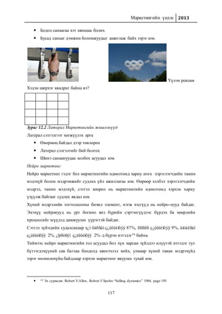 Маркетингийн үндэс 2013
117
 Бодол санаагаа хэт хянахаа болих
 Бусад санааг дэмжин боломжуудыг ашиглаж байх зэрэг юм.
Үүлэн реклам
Хэдэн ширхэг квадрат байна вэ?
Зураг 12.2 Латерал Маркетингийн жишээнүүд
Латерал сэтгэлгээг хөгжүүлэх арга
 Өвөрмөц байдал дээр төвлөрөх
 Латерал сэлгэлтийг бий болгох
 Шинэ санаануудаа холбох асуудал юм.
Нейро маркетинг
Нейро маркетинг гэдэг бол маркетингийн өдөөлтөнд хариу өгөх хэрэглэгчдийн танин
мэдэхүй болон мэдрэмжийг судлах үйл ажиллагаа юм. Өөрөөр хэлбэл хэрэглэгчдийн
мэдрэл, танин мэдэхүй, сэтгэл хөөрөл нь маркетингийн өдөөлтөнд хэрхэн хариу
үзүүлж байгааг судлах явдал юм.
Хүний мэдрэлийн тогтолцооны бичил элемент, нэгж хэсгүүд нь нейро-нууд байдаг.
Энэхүү нейронууд нь урт богино янз бүрийн сэртэнгүүдээс бүрдэх ба хөөрлийн
процессийг эсүүдэд дамжуулах үүрэгтэй байдаг.
Сэтгэл зүйчдийн судалсанаар х¿í õàðñàí ç¿éëèéíõýý 87%, ñîíññîí ç¿éëèéíõýý 9%, àìòàëñàí
ç¿éëèéíõýý 2%, ¿íýðòñýí ç¿éëèéíõýý 2%–д бүрэн итгэдэг16 байна.
Тиймээс нейро маркетингийн гол асуудал бол хүн харсан зүйлдээ илүүтэй итгэдэг тул
бүтээгдэхүүний сав баглаа боодолд шинэчлэл хийх, улмаар хүний таван мэдрэхүйд
зэрэг нөлөөлөхүйц байдлаар хэрхэн маркетинг явуулах тухай юм.
 16 Эх сурвалж: Robert Y.Allen, Robert F.Spohn “Selling dynamics” 1984, page 195
 