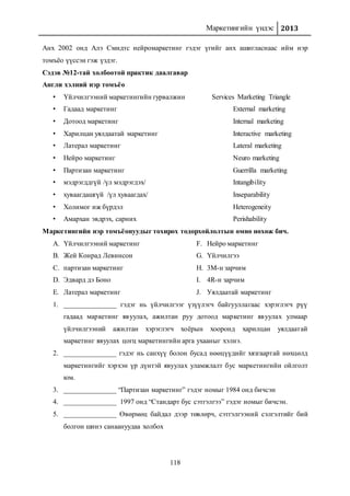 Маркетингийн үндэс 2013
118
Анх 2002 онд Алэ Смидтс нейромаркетинг гэдэг үгийг анх ашигласнаас ийм нэр
томъёо үүссэн гэж үздэг.
Сэдэв №12-тай холбоотой практик даалгавар
Англи хэлний нэр томъёо
• Үйлчилгээний маркетингийн гурвалжин Services Marketing Triangle
• Гадаад маркетинг External marketing
• Дотоод маркетинг Internal marketing
• Харилцан уялдаатай маркетинг Interactive marketing
• Латерал маркетинг Lateral marketing
• Нейро маркетинг Neuro marketing
• Партизан маркетинг Guerrilla marketing
• мэдрэгддгүй /үл мэдрэгдэх/ Intangibility
• хуваагдашгүй /үл хуваагдах/ Inseparability
• Холимог иж бүрдэл Heterogeneity
• Амархан эвдрэх, сарних Perishability
Маркетингийн нэр томъёонуудыг тохирох тодорхойлолтын өмнө нөхөж бич.
A. Үйлчилгээний маркетинг
B. Жей Конрад Левинсон
C. партизан маркетинг
D. Эдвард дэ Боно
E. Латерал маркетинг
F. Нейро маркетинг
G. Үйлчилгээ
H. 3М-н зарчим
I. 4R-н зарчим
J. Уялдаатай маркетинг
1. _______________ гэдэг нь үйлчилгээг үзүүлэгч байгууллагаас хэрэглэгч рүү
гадаад маркетинг явуулах, ажилтан руу дотоод маркетинг явуулах улмаар
үйлчилгээний ажилтан хэрэглэгч хоёрын хооронд харилцан уялдаатай
маркетинг явуулах цогц маркетингийн арга ухааныг хэлнэ.
2. _______________ гэдэг нь санхүү болон бусад нөөцүүдийг хязгаартай нөхцөлд
маркетингийг хэрхэн үр дүнтэй явуулах уламжлалт бус маркетингийн ойлголт
юм.
3. _______________ “Партизан маркетинг” гэдэг номыг 1984 онд бичсэн
4. _______________ 1997 онд “Стандарт бус сэтгэлгээ” гэдэг номыг бичсэн.
5. _______________ Өвөрмөц байдал дээр төвлөрч, сэтгэлгээний сэлгэлтийг бий
болгон шинэ санаануудаа холбох
 