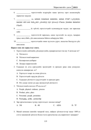 Маркетингийн үндэс 2013
119
6. _______________ хэрэглэгчийн мэдрэхүйн таван эрхтэнд зэрэг нөлөөлөхүйц
маркетинг явуулах
7. _______________ нь áàðààíû õóäàëäààã äàãàëäñàí, áàðààã õºëñëºí ò¿ðýýñëýõ,
äààòãàõ áîëîí áàíê ñàíõ¿¿ãèéí ¿éëчèëãýý ãýõ ìýòчилýí õºãæèæ ÿâààíäàà ñàëáàðëàí
õºãæñºí.
8. _______________ ёс зүйтэй, хэрэглэгчдийг идэвхижүүлж чаддаг, зан харилцаа
сайн
9. _______________ хэрэглэгчтэй харилцах, санал хүсэлтийг нь асуух, чанарын
хувьд жигд байх, үйл ажиллагаагаа байнга сайжруулж байх
10. _______________ хэрэглэгчдийн өмнө хүлээсэн үүрэг, амлалтаа биелүүлэх үйл
ажиллагаа
Цорын ганц зөв хариултыг сонго.
1. Хэрэглээний, нийгмийн, үйлдвэрлэлийн, хуваарилалтын гэж юуг 4 ангилдаг вэ?
A. Үйлчилгээ
B. Үйлчилгээний маркетинг
C. Боловролын салбарыг
D. Латерал маркетингийг
2. Гадаадын их дээд сургуулийн эрдэмтдийг эх орондоо урьж лекц уншуулах
алинд нь хамаарагдах вэ?
A. Хэрэгцээт газарт нь очиж үйлчлэх
B. Хэрэглэгчдийг ирүүлж үйлчлэх
C. Гадаадын үйлчилгээ үзүүлэгчдийг эх орондоо урих
D. Нэг улсаас нөгөө улс руу шилждэггүй үйлчилгээ
3. Үйлчилгээний нэмэгдэл 3Р аль нь вэ?
A. People, physical evidence, process
B. Product, price, place
C. Personnal, people, promotion
D. Packaging, politic, partnership
4. Зар сурталчилгаанд түлхүү хэрэглэгддэг онолын загвар?
A. 3M B. 4R C. AIDA D. 7P
5. Манай компани хамгийн чанартай хоол, найрсаг үйлчилгээгээр таныг 100%-н
сэтгэл ханамжтай үйлчлэх болно гэсэн сурталчилгаа аль маркетингт хамаарах?
 