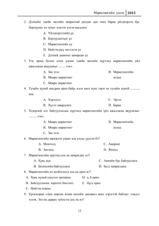 Маркетингийн үндэс 2013
12
2. Дэлхийн эдийн засгийн хямралтай уялдан дан ганц бараа үйлдвэрлэх бус
борлуулах нь чухал хэмээн үзсэн хандлага
A. Үйлдвэрлэлийн үе
B. Борлуулалтын үе
C. Маркетингийн үе
D. Нийгэм рүү чиглэсэн үе
E. Дэлхий дахиныг хамарсан үе
3. Улс орны болон олон улсын эдийн засгийн хүрээнд маркетингийн үйл
ажиллагаа явуулахыг ........ гэнэ.
A. Зах зээл
B. Микро маркетинг
C. Макро маркетинг
D. Маркетингийн
хольц
4. Тухайн хүний амьдрах орон байр, идэх хоол хүнс зэрэг нь тухайн хүний ............
юм.
A. Хэрэгцээ
B. Хүсэл шаардлага
C. Эрэлт
D. Бараа
5. Тодорхой нэг байгууллагын хүрээнд маркетингийн үйл ажиллагаа явуулахыг
.......... гэнэ.
A. Макро маркетинг
B. Микро маркетинг
C. Зах зээл
D. Маркетингийн
хольц
6. Маркетингийн шинжлэх ухаан аль улсад үүссэн бэ?
A. Монголд
B. Англид
C. Америкт
D. Японд
7. Маркетингийн хүрээнд аль нь хамрагдах вэ?
A. Хувь хүн
B. Бизнесийн байгууллага
C. Ашгийн бус байгууллага
D. Бүгд хамрагдана.
8. Маркетингийн ач холбогдолд аль нь орох вэ?
A. Хувь хүний сонголт өргөжнө.
B. Байгууллагын зорилго биелэнэ.
C. Нийгэм хожно.
D. а, b орно
E. бүгд орно
9. Ургахсаран охин өөртөө ягаан өнгийн даашинз авах хэрэгтэй байгааг ээждээ
хэлэв. Энэ нь дараах зүйлсээс аль нь вэ?
 