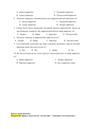 A. Дотоод маркетинг
B. Гадаад маркетинг
C. Уялдаатай маркетинг
D. Үйлчилгээний маркетинг
6. Амлалтыг дамжуулах үйл ажиллагаа нь аль маркетингийн үйл ажиллагаа вэ?
A. Дотоод маркетинг
B. Гадаад маркетинг
C. Уялдаатай маркетинг
D. Латерал маркетинг
7. Санхүү болон бусад нөөцүүдийг хязгаартай нөхцөлд маркетингийг хэрхэн үр
дүнтэй явуулах уламжлалт бус маркетингийн ойлголт ямар маркетинг вэ?
A. Латерал B. Нейро C. Партизан D. Үйлчилгээний
8. Амтлагаат худалдаа нь маркетингийн ямар чиглэл вэ?
A. Латерал B. Нейро C. Партизан D. Үйлчилгээний
9. Сэтгэлзүйчдийн судалснаар хүн ямар мэдрэхүйн эрхтнийхээ хүртсэн зүйлсийг
мартахдаа удаан, бас илүү итгэдэг вэ?
A. Нүд B. Чих C. Хамар D. Ам
10. Нэг бүтээгдэхүүнээр хэд хэдэн хэрэгцээг хангах оролдлого нь ямар маркетинг
вэ?
A. Нейро маркетинг
B. Партизан маркетинг
C. Латерал маркетинг
D. Бүх л маркетинг ижил
Бодлого бодох аргачлал:
Бодлого №1 Зардалд үндэслэн үнэ тогтоох арга / стандарт нэмэгдлийн арга /
 