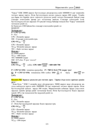 Маркетингийн үндэс 2013
121
“Гарьд” ХХК 20000 ширхэг бүтээгдэхүүн үйлдвэрлэхэд нийт 6000000 /6 сая/ төгрөгийн
тогтмол зардал гарчээ. Нэгж бүтээгдэхүүнд ногдох хувьсах зардал 400 төгрөг. Тухайн
үед бараа нэг бүрийн эрэлт хэрэгцээг үндэслэн үнийг тогтоох боломжгүй байсан учир
стандарт нэмэгдлийн аргаар үнэ тогтоохоор шийдэв. Стандарт нэмэгдлийг нэгж
бүтээгдэхүүнд ногдох зардлын 10 хувьтай тэнцүү байхаар тооцсон бол “Гарьд” компаний
тогтоосон үнийг ол.
Б) Хэрэв үнэ 2380 байсан бол стандарт нэмэгдлийн хувийг ол
БОДОЛТ:
Түлхүүр үгс :
P = CPU*(1+SM)
P - Үнэ
CPU - Нэгжийн зардал
SM – Стандарт нэмэгдлийн хувь
CPU=VC(Q)
+ 𝐓𝐅𝐂
𝐐
CPU - Нэгжийн зардал
VC(Q)
– Нэгжийн хувьсах зардал
TFC – Нийт тогтмол зардал
Өгөгдөл :
Q=20000 ширхэг
VC(Q) =400 төгрөг
TFC=6000000 төгрөг
SM= 10 % бол P /үнэ/ хэд вэ?
Бодолт :
CPU=VC(Q)
+ 𝐓𝐅𝐂
𝐐
олбол CPU=400+
𝟔𝟎𝟎𝟎𝟎𝟎𝟎
𝟐𝟎𝟎𝟎𝟎
=400+600=700
P = CPU*(1+SM) томъёонд орлуулбал P = 700*(1+0,1)=770 төгрөг /үнэ/
Б) P = CPU*(1+SM) томъёоноос SM-г олбол SM=
𝐩
𝐂𝐏𝐔
-1 буюу SM=
𝟐𝟑𝟖𝟎
𝟕𝟎𝟎
-1=
2.4%
Бодлого №2 Зардалд үндэслэн үнэ тогтоох арга / Зардал дээр нэмэх зардлын хувийн
арга /
“ Кока Кола ” ХХК 3 литрийн жүүс үйлдвэрлэжээ. 50000 ширхэг жүүс үйлдвэрлэж зах
зээлд нийлүүлэх хүртэл нийт 20000000 /20 сая/ төгрөгний тогтмол зардал гарсан. Нэгж
бүтээгдэхүүний хувьсах зардал 500 төгрөг. Маркетингийн албанаас зардал дээр нэмэх
зардлын хувийн аргаар үнийг тогтоохоор болов. Нэгж бүтээгдэхүүнээс бодох зардлын
хувийг 40% гэж тооцоолсон бол жүүсний үнийг ол.
Түлхүүр үгс :
P = CPU*(1+Z)
P - Үнэ
CPU - Нэгжийн зардал
Z – Нэгж бүтээгдэхүүний зардлаас бодох зардлын хувь
CPU=VC(Q)
+ 𝐓𝐅𝐂
𝐐
CPU - Нэгжийн зардал
VC(Q)
– Нэгжийн хувьсах зардал
TFC – Нийт тогтмол зардал
Өгөгдөл :
Q=50000 ширхэг
VC(Q) =500 төгрөг
 