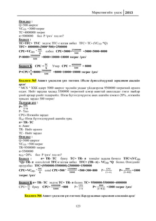 Маркетингийн үндэс 2013
123
Өгөгдөл :
Q=500 ширхэг
VC(Q) =3000 төгрөг
TC=4000000 төгрөг
π=5000000 бол P /үнэ/ хэд вэ?
Бодолт :
TC=TFC+ TVC эндээс TFC-г ялгаж авбал TFC= TC- (VC(Q) *Q)
TFC= 4000000-(3000*500)=2500000
CPU=VC(Q)
+ 𝐓𝐅𝐂
𝐐
олбол CPU=3000+
𝟐𝟓𝟎𝟎𝟎𝟎𝟎
𝟓𝟎𝟎
=3000+5000=8000
P=8000+
𝟓𝟎𝟎𝟎𝟎𝟎𝟎
𝟓𝟎𝟎
=8000+10000=18000 төгрөг /үнэ/
Бодолт Б CPU =
𝐓𝐂
𝐐
Учир CPU =
𝟒𝟎𝟎𝟎𝟎𝟎𝟎
𝟓𝟎𝟎
= 8000
P=CPU+
𝛑
𝐐
=8000+
𝟓𝟎𝟎𝟎𝟎𝟎𝟎
𝟓𝟎𝟎
=8000+10000=18000 төгрөг /үнэ/
Бодлого №5 Ашигт үндэслэн үнэ тогтоох /Нэгж бүтээгдэхүүний зорилтот ашгийн
арга/
“ MCS “ ХХК өдөрт 5000 ширхэг хүслийн ундааг үйлдвэрлэж 9500000 төгрөгний орлого
олдог. Нийт зардлаа хасаад 5500000 төгрөгний цэвэр ашигтай ажилладаг гэвэл markup
үний аргаар үнийг тодорхойл. /Нэгж бүтээгдэхүүнээс авах ашгийн хэмжээ 20% , нэгжийн
хувьсах зардал 500 төгрөг/
Түлхүүр үгс :
P=
𝐂𝐏𝐔
𝟏−𝛑
P– Үнэ
CPU- Нэгжийн зардал
Π(q)- Нэгж бүтээгдэхүүний ашгийн хувь
π= TR- TC
π- Ашиг
TR– Нийт орлого
TC– Нийт зардал
Өгөгдөл :
Q=5000 ширхэг
VC(Q) =500 төгрөг
TR=9500000 төгрөг
π=5500000
π(Q) =20% бол P /үнэ/ хэд вэ?
Бодолт : π= TR- TC буюу TC= TR- π томъёог задалж бичвэл TFC+(VC(Q)
*Q)=TR- π олох ёстой TFC-г ялгаж авбал TFC= (TR- π) - VC(Q) *Q болно. Өгөгдлийг
орлуулбал TFC=(9500000-5500000)-2500000=1500000
CPU=VC(Q)
+ 𝐓𝐅𝐂
𝐐
олъё CPU=500 + 𝟏𝟓𝟎𝟎𝟎𝟎𝟎
𝟓𝟎𝟎𝟎
=500+300=800 P=
CPU
(1−π)
P=
𝟖𝟎𝟎
{𝟏−𝟎.𝟐}
=1000
төгрөг /үнэ/
Бодолт Б π= TR- TC эндээс TC= TR- π болно. TC= 9500000-5500000=4000000
CPU=
TC
Q
буюу CPU=
𝟒𝟎𝟎𝟎𝟎𝟎𝟎
𝟓𝟎𝟎𝟎
=800 P=
CPU
1−π
P=
𝟖𝟎𝟎
{𝟏−𝟎.𝟐}
=1000 төгрөг /үнэ/
Бодлого №6 Ашигт үндэслэн үнэ тогтоох /Борлуулалтын зорилтот өгөөжийн арга/
 
