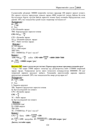 Маркетингийн үндэс 2013
124
Сүлжмэлийн үйлдвэрт 300000 төгрөгийн тогтмол зардлаар 100 ширхэг ороолт нэхжээ.
Нэг ороолт нэхэхэд зарцуулсан хувьсах зардал 4000 төгрөгтэй тэнцүү байсан ба нэгж
бүтээгдэхүүн бүрээс хүлээж байгаа зорилтот өгөөж буюу нэгжийн борлуулалтаас олох
ашгийг 30% гэж тооцсон бол үнийг хэдэн төгрөгөөр тогтоосон вэ?
Түлхүүр үгс :
P=
𝐂𝐏𝐔
𝟏−𝐓𝐑𝐒
P– Үнэ
CPU- Нэгжийн зардал
TRS- Борлуулалтын зорилтот өгөөж
CPU=VC(Q)
+ 𝐓𝐅𝐂
𝐐
CPU - Нэгжийн зардал
VC(Q)
– Нэгжийн хувьсах зардал
TFC – Нийт тогтмол зардал
Өгөгдөл :
Q=100 ширхэг
VC(Q) =400 төгрөг
TRS=30%
TFC- 300000 бол P /үнэ/ хэд вэ?
Бодолт :
CPU=VC(Q)
+ 𝐓𝐅𝐂
𝐐
олбол CPU=400+
𝟑𝟎𝟎𝟎𝟎𝟎
𝟏𝟎𝟎
=4000+3000=7000
P=
𝟕𝟎𝟎𝟎
{𝟏−𝟎.𝟑}
=10000 төгрөг /үнэ/
Бодлого №7 Ашигт үндэслэн үнэ тогтоох /Хөрөнгө оруулалтын зорилтот өгөөжийн арга/
“ Сүү “ ХК өдөрт 15000 ширхэг элекстер сүү үйлдвэрлэхэд нийт 3750000 төгрөгний
зардал гардаг. Удирдлагын зүгээс шинэ технологи нэвтрүүлэхээр 30000000 /30 сая/
төгрөгний хөрөнгө оруулалт хийжээ. Техникийн шинэчлэлийн дараахи хөрөнгө
оруулалтын өгөөжийг 20% гэж тооцоолсон бол ямар үнээр зарах вэ?
Түлхүүр үгс :
P=
𝑰∗𝑻𝑹𝑰
𝐐
+ CPU
P– Үнэ
I- Хөрөнгө оруулалт
TRI- Хөрөнгө оруулалтын зорилтот өгөөж
Q- Бүтээгдэхүүний тоо хэмжээ
CPU - Нэгжийн зардал
CPU =
𝐓𝐂
𝐐
TC – Нийт зардал
Q- Бүтээгдэхүүний тоо хэмжээ
Өгөгдөл :
I-30000000 /сая/
Q=15000 ширхэг
TRI=20%
TC- 3750000 бол P /үнэ/ хэд вэ?
Бодолт :
CPU=
TC
Q
буюу CPU=
𝟑𝟕𝟓𝟎𝟎𝟎𝟎
𝟏𝟓𝟎𝟎𝟎
=250
P=
𝑰∗𝑻𝑹𝑰
𝐐
+ CPU орлуулбал P=
𝟑𝟎𝟎𝟎𝟎𝟎𝟎𝟎∗𝟐𝟎%
𝟏𝟓𝟎𝟎𝟎
+ 250=650 төгрөг /үнэ/
Дасгал, тестийн хариу
 