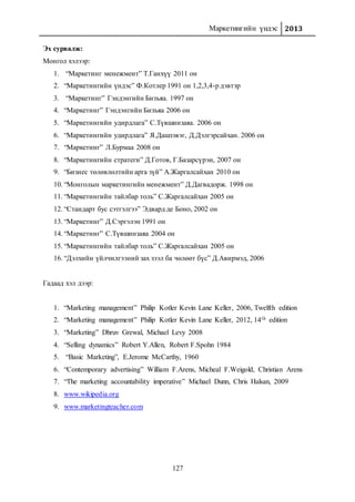 Маркетингийн үндэс 2013
127
Эх сурвалж:
Монгол хэлээр:
1. “Маркетинг менежмент” Т.Ганхүү 2011 он
2. “Маркетингийн үндэс” Ф.Котлер 1991 он 1,2,3,4-р дэвтэр
3. “Маркетинг” Гэндэнгийн Бизъяа. 1997 он
4. “Маркетинг” Гэндэнгийн Бизъяа 2006 он
5. “Маркетингийн удирдлага” С.Түвшинзаяа. 2006 он
6. “Маркетингийн удирдлага” Я.Дашзэвэг, Д.Дэлгэрсайхан. 2006 он
7. “Маркетинг” Л.Бурмаа 2008 он
8. “Маркетингийн стратеги” Д.Готов, Г.Базарсүрэн, 2007 он
9. “Бизнес төлөвлөлтийн арга зүй” А.Жаргалсайхан 2010 он
10. “Монголын маркетингийн менежмент” Д.Дагвадорж. 1998 он
11. “Маркетингийн тайлбар толь” С.Жаргалсайхан 2005 он
12. “Стандарт бус сэтгэлгээ” Эдвард де Боно, 2002 он
13. “Маркетинг” Д.Сэргэлэн 1991 он
14. “Маркетинг” С.Түвшинзаяа 2004 он
15. “Маркетингийн тайлбар толь” С.Жаргалсайхан 2005 он
16. “Дэлхийн үйлчилгээний зах зээл ба чөлөөт бүс” Д.Авирмэд, 2006
Гадаад хэл дээр:
1. “Marketing management” Philip Kotler Kevin Lane Keller, 2006, Twelfth edition
2. “Marketing management” Philip Kotler Kevin Lane Keller, 2012, 14th edition
3. “Marketing” Dhruv Grewal, Michael Levy 2008
4. “Selling dynamics” Robert Y.Allen, Robert F.Spohn 1984
5. “Basic Marketing”, E.Jerome McCarthy, 1960
6. “Contemporary advertising” William F.Arens, Micheal F.Weigold, Christian Arens
7. “The marketing accountability imperative” Michael Dunn, Chris Halsan, 2009
8. www.wikipedia.org
9. www.marketingteacher.com
 
