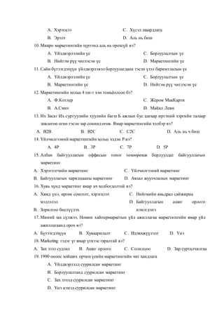 A. Хэрэгцээ
B. Эрэлт
C. Хүсэл шаардлага
D. Аль нь биш
10. Микро маркетингийн хүрээнд аль нь орохгүй вэ?
A. Үйлдвэрлэлийн үе
B. Нийгэм рүү чиглэсэн үе
C. Борлуулалтын үе
D. Маркетингийн үе
11. Сайн бүтээгдэхүүн үйлдвэрлэвэл борлуулагдана гэсэн үзэл баримтлалын үе
A. Үйлдвэрлэлийн үе
B. Маркетингийн үе
C. Борлуулалтын үе
D. Нийгэм рүү чиглэсэн үе
12. Маркетингийн хольц 4 пи-г хэн томьёолсон бэ?
A. Ф.Котлер
B. А.Смит
C. Жером МакКарти
D. Майкл Леви
13. Их Засаг Их сургуулийн хуулийн багш Б ажлын бус цагаар иргэний хэргийн талаар
зөвлөгөө өгнө гэсэн зар сонинд өгөв. Ямар маркетингийн хэлбэр вэ?
A. B2B B. B2C C. C2C D. Аль нь ч биш
14. Үйлчилгээний маркетингийн хольц хэдэн Р вэ?
A. 4Р B. 3Р C. 7Р D. 5Р
15. Албан байгууллагын оффисын тоног төхөөрөмж борлуулдаг байгууллагын
маркетинг
A. Хэрэглэгчийн маркетинг
B. Байгууллагын харилцааны маркетинг
C. Үйлчилгээний маркетинг
D. Аялал жуулчлалын маркетинг
16. Хувь хүнд маркетинг ямар ач холбогдолтой вэ?
A. Хямд үнэ, өргөн сонголт, хэрэгцээт
мэдээлэл
B. Зорилгоо биелүүлэх
C. Нийгмийн амьдрал сайжирна
D. Байгууллагын ашиг орлого
нэмэгдэнэ
17. Миний зах сүлжээ, Номин хайпермаркетын үйл ажиллагаа маркетингийн ямар үйл
ажиллагаанд орох вэ?
A. Бүтээгдэхүүн B. Хуваарилалт C. Идэвхжүүлэлт D. Үнэ
18. Marketing гэдэг үг ямар үгнээс гаралтай вэ?
A. Зах зээл судлал B. Ашиг орлого C. Солилцоо D. Зар сурталчилгаа
19. 1990 оноос хойших орчин үеийн маркетингийн чиг хандлага
A. Үйлдвэрлэлд суурилсан маркетинг
B. Борлуулалтанд суурилсан маркетинг
C. Зах зээлд суурилсан маркетинг
D. Үнэ цэнэд суурилсан маркетинг
 