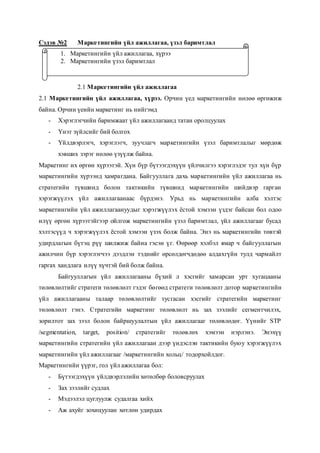 Сэдэв №2 Маркетингийн үйл ажиллагаа, үзэл баримтлал
2.1 Маркетингийн үйл ажиллагаа
2.1 Маркетингийн үйл ажиллагаа, хүрээ. Орчин үед маркетингийн нөлөө өргөжиж
байна. Орчин үеийн маркетинг нь нийгэмд
- Хэрэглэгчийн баримжаат үйл ажиллагаанд татан оролцуулах
- Үнэт зүйлсийг бий болгох
- Үйлдвэрлэгч, хэрэглэгч, зуучлагч маркетингийн үзэл баримтлалыг мөрдөж
хэвших зэрэг нөлөө үзүүлж байна.
Маркетинг их өргөн хүрээтэй. Хүн бүр бүтээгдэхүүн үйлчилгээ хэрэглэдэг тул хүн бүр
маркетингийн хүрээнд хамрагдана. Байгууллага дахь маркетингийн үйл ажиллагаа нь
стратегийн түвшинд болон тактикийн түвшинд маркетингийн шийдвэр гарган
хэрэгжүүлэх үйл ажиллагаанаас бүрдэнэ. Урьд нь маркетингийн алба хэлтэс
маркетингийн үйл ажиллагаануудыг хэрэгжүүлэх ёстой хэмээн үздэг байсан бол одоо
илүү өргөн хүрээтэйгээр ойлгож маркетингийн үзэл баримтлал, үйл ажиллагааг бусад
хэлтэсүүд ч хэрэгжүүлэх ёстой хэмээн үзэх болж байна. Энэ нь маркетингийн төвтэй
удирдлагын бүтэц рүү шилжиж байна гэсэн үг. Өөрөөр хэлбэл ямар ч байгууллагын
ажилчин бүр хэрэглэгчээ дээдлэн тэднийг өрсөлдөгчдөдөө алдахгүйн тулд чармайлт
гаргах хандлага илүү хүчтэй бий болж байна.
Байгууллагын үйл ажиллагааны бүхий л хэсгийг хамарсан урт хугацааны
төлөвлөлтийг стратеги төлөвлөлт гэдэг бөгөөд стратеги төлөвлөлт дотор маркетингийн
үйл ажиллагааны талаар төлөвлөлтийг тусгасан хэсгийг стратегийн маркетинг
төлөвлөлт гэнэ. Стратегийн маркетинг төлөвлөлт нь зах зээлийг сегментчилэх,
зорилтот зах зээл болон байршуулалтын үйл ажиллагааг төлөвлөдөг. Үүнийг STP
/segmentation, target, position/ стратегийг төлөвлөх хэмээн нэрлэнэ. Энэхүү
маркетингийн стратегийн үйл ажиллагаан дээр үндэслэн тактикийн буюу хэрэгжүүлэх
маркетингийн үйл ажиллагааг /маркетингийн хольц/ тодорхойлдог.
Маркетингийн үүрэг, гол үйл ажиллагаа бол:
- Бүтээгдэхүүн үйлдвэрлэлийн хөтөлбөр боловсруулах
- Зах зээлийг судлах
- Мэдээлэл цуглуулж судалгаа хийх
- Аж ахуйг зохицуулан хөтлөн удирдах
1. Маркетингийн үйл ажиллагаа, хүрээ
2. Маркетингийн үзэл баримтлал
 