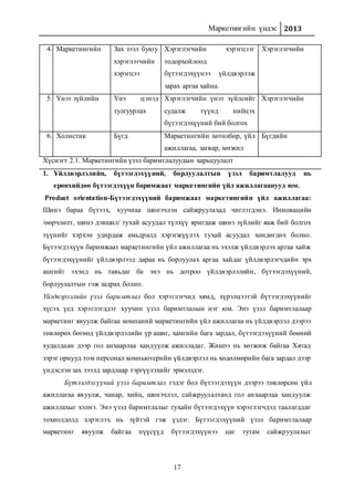 Маркетингийн үндэс 2013
17
1. Үйлдвэрлэлийн, бүтээгдэхүүний, борлуулалтын үзэл баримтлалууд нь
ерөнхийдөө бүтээгдэхүүн баримжаат маркетингийн үйл ажиллагаанууд юм.
Product orientation-Бүтээгдэхүүний баримжаат маркетингийн үйл ажиллагаа:
Шинэ бараа бүтээх, хуучнаа шинэчлэн сайжруулахад чиглэгдэнэ. Инновацийн
/өөрчлөлт, шинэ дэвшил/ тухай асуудал түлхүү яригдаж шинэ зүйлийг яаж бий болгох
түүнийг хэрхэн удирдаж амьдралд хэрэгжүүлэх тухай асуудал хөндөгдөх болно.
Бүтээгдэхүүн баримжаат маркетингийн үйл ажиллагаа нь эхэлж үйлдвэрлэх аргаа хайж
бүтээгдэхүүнийг үйлдвэрлээд дараа нь борлуулах аргаа хайдаг үйлдвэрлэгчдийн эрх
ашгийг эхэнд нь тавьдаг ба энэ нь дотроо үйлдвэрлэлийн, бүтээгдэхүүний,
борлуулалтын гэж задрах болно.
Үйлдвэрлэлийн үзэл баримтлал бол хэрэглэгчид хямд, хүрэлцээтэй бүтээгдэхүүнийг
хүсэх үед хэрэглэгддэг хуучин үзэл баримтлалын нэг юм. Энэ үзэл баримтлалаар
маркетинг явуулж байгаа компаний маркетингийн үйл ажиллагаа нь үйлдвэрлэл дээрээ
төвлөрөх бөгөөд үйлдвэрлэлийн үр ашиг, хамгийн бага зардал, бүтээгдэхүүний бөөний
худалдаан дээр гол анхаарлаа хандуулж ажилладаг. Жишээ нь хөгжиж байгаа Хятад
зэрэг орнууд том персонал компьютерийн үйлдвэрлэл нь хөдөлмөрийн бага зардал дээр
үндэслэн зах зээлд зардлаар тэргүүлэхийг эрмэлздэг.
Бүтээгдэхүүний үзэл баримтлал гэдэг бол бүтээгдэхүүн дээрээ төвлөрсөн үйл
ажиллагаа явуулж, чанар, хийц, шинэчлэл, сайжруулалтанд гол анхаарлаа хандуулж
ажиллахыг хэлнэ. Энэ үзэл баримтлалыг тухайн бүтээгдэхүүн хэрэглэгчдэд таалагддаг
тохиолдолд хэрэглэх нь зүйтэй гэж үздэг. Бүтээгдэхүүний үзэл баримтлалаар
маркетинг явуулж байгаа пүүсүүд бүтээгдэхүүнээ цаг тутам сайжруулахыг
4. Маркетингийн Зах зээл буюу
хэрэглэгчийн
хэрэгцээ
Хэрэглэгчийн хэрэгцээг
тодорхойлоод
бүтээгдэхүүнээ үйлдвэрлэж
зарах аргаа хайна.
Хэрэглэгчийн
5. Үнэт зүйлийн Үнэ цэнэд
тулгуурлах
Хэрэглэгчийн үнэт зүйлсийг
судалж түүнд нийцэх
бүтээгдэхүүний бий болгох
Хэрэглэгчийн
6. Холистик Бүгд Маркетингийн хөтөлбөр, үйл
ажиллагаа, загвар, хөгжил
Бүгдийн
Хүснэгт 2.1. Маркетингийн үзэл баримтлалуудын харьцуулалт
 