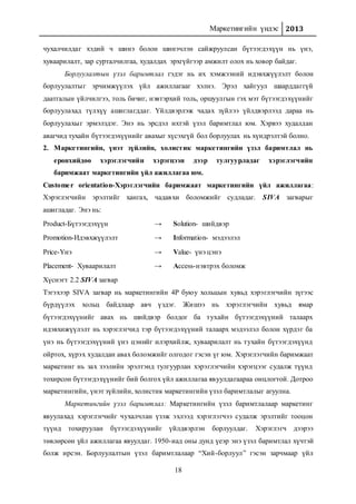 Маркетингийн үндэс 2013
18
чухалчилдаг хэдий ч шинэ болон шинэчлэн сайжруулсан бүтээгдэхүүн нь үнэ,
хуваарилалт, зар сурталчилгаа, худалдах эрхгүйгээр амжилт олох нь ховор байдаг.
Борлуулалтын үзэл баримтлал гэдэг нь их хэмжээний идэвхжүүлэлт болон
борлуулалтыг эрчимжүүлэх үйл ажиллагааг хэлнэ. Эрэл хайгуул шаарддаггүй
даатгалын үйлчилгээ, толь бичиг, нэвтэрхий толь, оршуулгын гэх мэт бүтээгдэхүүнийг
борлуулахад түлхүү ашиглагддаг. Үйлдвэрлэж чадах зүйлээ үйлдвэрлээд дараа нь
борлуулахыг эрмэлздэг. Энэ нь эрсдэл ихтэй үзэл баримтлал юм. Хэрвээ худалдан
авагчид тухайн бүтээгдэхүүнийг авахыг хүсэхгүй бол борлуулах нь хүндрэлтэй болно.
2. Маркетингийн, үнэт зүйлийн, холистик маркетингийн үзэл баримтлал нь
ерөнхийдөө хэрэглэгчийн хэрэгцээн дээр тулгуурладаг хэрэглэгчийн
баримжаат маркетингийн үйл ажиллагаа юм.
Customer orientation-Хэрэглэгчийн баримжаат маркетингийн үйл ажиллагаа:
Хэрэглэгчийн эрэлтийг хангах, чадавхи боломжийг судладаг. SIVA загварыг
ашигладаг. Энэ нь:
Product-Бүтээгдэхүүн → Solution- шийдвэр
Promotion-Идэвхжүүлэлт → Information- мэдээлэл
Price-Үнэ → Value- үнэ цэнэ
Placement- Хуваарилалт → Access-нэвтрэх боломж
Хүснэгт 2.2 SIVA загвар
Тэгэхээр SIVA загвар нь маркетингийн 4Р буюу хольцын хувьд хэрэглэгчийн зүгээс
бүрдүүлэх хольц байдлаар авч үздэг. Жишээ нь хэрэглэгчийн хувьд ямар
бүтээгдэхүүнийг авах нь шийдвэр болдог ба тухайн бүтээгдэхүүний талаарх
идэвхижүүлэлт нь хэрэглэгчид тэр бүтээгдэхүүний талаарх мэдээлэл болон хүрдэг ба
үнэ нь бүтээгдэхүүний үнэ цэнийг илэрхийлж, хуваарилалт нь тухайн бүтээгдэхүүнд
ойртох, хүрэх худалдан авах боломжийг олгодог гэсэн үг юм. Хэрэглэгчийн баримжаат
маркетинг нь зах зээлийн эрэлтэнд тулгуурлан хэрэглэгчийн хэрэгцээг судалж түүнд
тохирсон бүтээгдэхүүнийг бий болгох үйл ажиллагаа явуулдагаараа онцлогтой. Дотроо
маркетингийн, үнэт зүйлийн, холистик маркетингийн үзэл баримтлалыг агуулна.
Маркетингийн үзэл баримтлал: Маркетингийн үзэл баримтлалаар маркетинг
явуулахад хэрэглэгчийг чухалчлан үзэж эхлээд хэрэглэгчээ судалж эрэлтийг тооцон
түүнд тохируулан бүтээгдэхүүнийг үйлдвэрлэн борлуулдаг. Хэрэглэгч дээрээ
төвлөрсөн үйл ажиллагаа явуулдаг. 1950-иад оны дунд үеэр энэ үзэл баримтлал хүчтэй
болж ирсэн. Борлуулалтын үзэл баримтлалаар “Хий-борлуул” гэсэн зарчмаар үйл
 